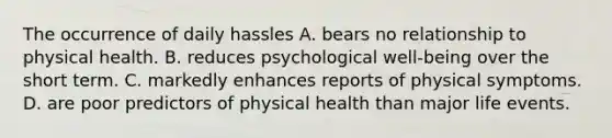 The occurrence of daily hassles A. bears no relationship to physical health. B. reduces psychological well-being over the short term. C. markedly enhances reports of physical symptoms. D. are poor predictors of physical health than major life events.