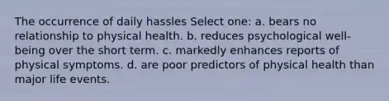 The occurrence of daily hassles Select one: a. bears no relationship to physical health. b. reduces psychological well-being over the short term. c. markedly enhances reports of physical symptoms. d. are poor predictors of physical health than major life events.