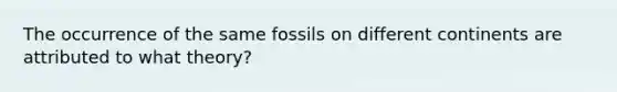 The occurrence of the same fossils on different continents are attributed to what theory?