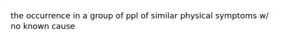 the occurrence in a group of ppl of similar physical symptoms w/ no known cause