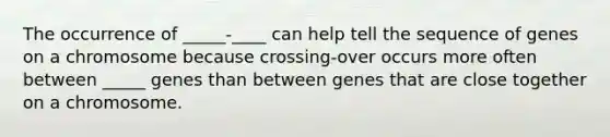 The occurrence of _____-____ can help tell the sequence of genes on a chromosome because crossing-over occurs more often between _____ genes than between genes that are close together on a chromosome.