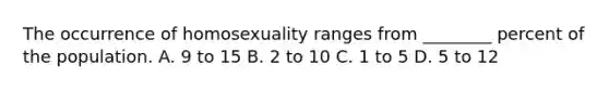 The occurrence of homosexuality ranges from ________ percent of the population. A. 9 to 15 B. 2 to 10 C. 1 to 5 D. 5 to 12