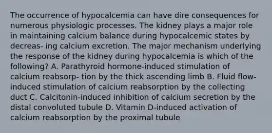 The occurrence of hypocalcemia can have dire consequences for numerous physiologic processes. The kidney plays a major role in maintaining calcium balance during hypocalcemic states by decreas- ing calcium excretion. The major mechanism underlying the response of the kidney during hypocalcemia is which of the following? A. Parathyroid hormone-induced stimulation of calcium reabsorp- tion by the thick ascending limb B. Fluid flow-induced stimulation of calcium reabsorption by the collecting duct C. Calcitonin-induced inhibition of calcium secretion by the distal convoluted tubule D. Vitamin D-induced activation of calcium reabsorption by the proximal tubule