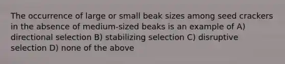 The occurrence of large or small beak sizes among seed crackers in the absence of medium-sized beaks is an example of A) directional selection B) stabilizing selection C) disruptive selection D) none of the above