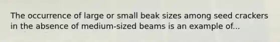 The occurrence of large or small beak sizes among seed crackers in the absence of medium-sized beams is an example of...