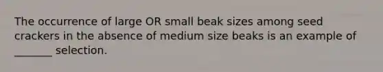 The occurrence of large OR small beak sizes among seed crackers in the absence of medium size beaks is an example of _______ selection.