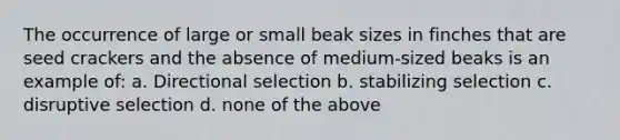 The occurrence of large or small beak sizes in finches that are seed crackers and the absence of medium-sized beaks is an example of: a. Directional selection b. stabilizing selection c. disruptive selection d. none of the above