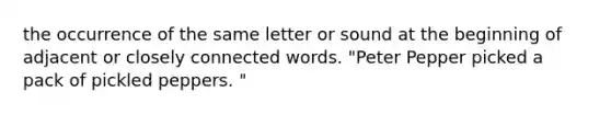 the occurrence of the same letter or sound at the beginning of adjacent or closely connected words. "Peter Pepper picked a pack of pickled peppers. "