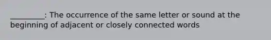 _________: The occurrence of the same letter or sound at the beginning of adjacent or closely connected words