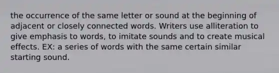 the occurrence of the same letter or sound at the beginning of adjacent or closely connected words. Writers use alliteration to give emphasis to words, to imitate sounds and to create musical effects. EX: a series of words with the same certain similar starting sound.