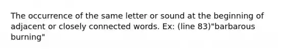 The occurrence of the same letter or sound at the beginning of adjacent or closely connected words. Ex: (line 83)"barbarous burning"