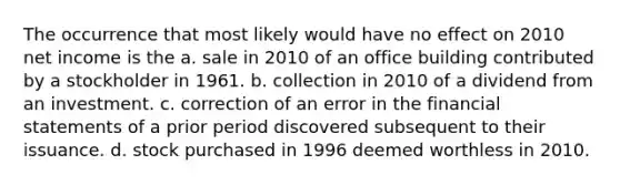 The occurrence that most likely would have no effect on 2010 net income is the a. sale in 2010 of an office building contributed by a stockholder in 1961. b. collection in 2010 of a dividend from an investment. c. correction of an error in the financial statements of a prior period discovered subsequent to their issuance. d. stock purchased in 1996 deemed worthless in 2010.