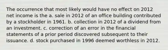 The occurrence that most likely would have no effect on 2012 net income is the a. sale in 2012 of an office building contributed by a stockholder in 1961. b. collection in 2012 of a dividend from an investment. c. correction of an error in the financial statements of a prior period discovered subsequent to their issuance. d. stock purchased in 1996 deemed worthless in 2012.