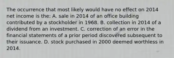 The occurrence that most likely would have no effect on 2014 net income is the: A. sale in 2014 of an office building contributed by a stockholder in 1968. B. collection in 2014 of a dividend from an investment. C. correction of an error in the <a href='https://www.questionai.com/knowledge/kFBJaQCz4b-financial-statements' class='anchor-knowledge'>financial statements</a> of a prior period discovered subsequent to their issuance. D. stock purchased in 2000 deemed worthless in 2014.