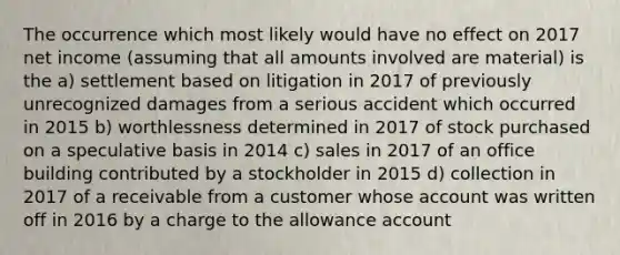 The occurrence which most likely would have no effect on 2017 net income (assuming that all amounts involved are material) is the a) settlement based on litigation in 2017 of previously unrecognized damages from a serious accident which occurred in 2015 b) worthlessness determined in 2017 of stock purchased on a speculative basis in 2014 c) sales in 2017 of an office building contributed by a stockholder in 2015 d) collection in 2017 of a receivable from a customer whose account was written off in 2016 by a charge to the allowance account