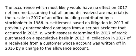 The occurrence which most likely would have no effect on 2017 net income (assuming that all amounts involved are material) is the a. sale in 2017 of an office building contributed by a stockholder in 1986. b. settlement based on litigation in 2017 of previously unrecognized damages from a serious accident that occurred in 2015. c. worthlessness determined in 2017 of stock purchased on a speculative basis in 2013. d. collection in 2017 of a receivable from a customer whose account was written off in 2016 by a charge to the allowance account.