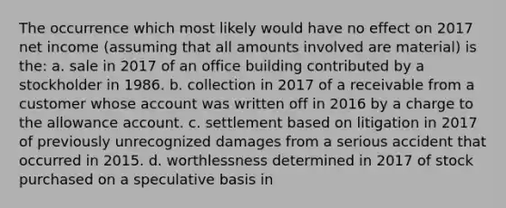 The occurrence which most likely would have no effect on 2017 net income (assuming that all amounts involved are material) is the: a. sale in 2017 of an office building contributed by a stockholder in 1986. b. collection in 2017 of a receivable from a customer whose account was written off in 2016 by a charge to the allowance account. c. settlement based on litigation in 2017 of previously unrecognized damages from a serious accident that occurred in 2015. d. worthlessness determined in 2017 of stock purchased on a speculative basis in