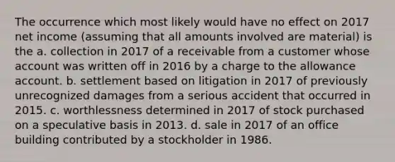 The occurrence which most likely would have no effect on 2017 net income (assuming that all amounts involved are material) is the a. collection in 2017 of a receivable from a customer whose account was written off in 2016 by a charge to the allowance account. b. settlement based on litigation in 2017 of previously unrecognized damages from a serious accident that occurred in 2015. c. worthlessness determined in 2017 of stock purchased on a speculative basis in 2013. d. sale in 2017 of an office building contributed by a stockholder in 1986.