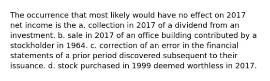 The occurrence that most likely would have no effect on 2017 net income is the a. collection in 2017 of a dividend from an investment. b. sale in 2017 of an office building contributed by a stockholder in 1964. c. correction of an error in the financial statements of a prior period discovered subsequent to their issuance. d. stock purchased in 1999 deemed worthless in 2017.