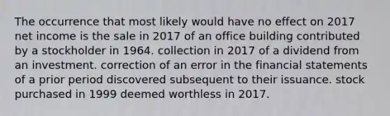 The occurrence that most likely would have no effect on 2017 net income is the sale in 2017 of an office building contributed by a stockholder in 1964. collection in 2017 of a dividend from an investment. correction of an error in the financial statements of a prior period discovered subsequent to their issuance. stock purchased in 1999 deemed worthless in 2017.