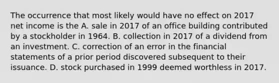 The occurrence that most likely would have no effect on 2017 net income is the A. sale in 2017 of an office building contributed by a stockholder in 1964. B. collection in 2017 of a dividend from an investment. C. correction of an error in the financial statements of a prior period discovered subsequent to their issuance. D. stock purchased in 1999 deemed worthless in 2017.