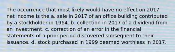 The occurrence that most likely would have no effect on 2017 net income is the a. sale in 2017 of an office building contributed by a stockholder in 1964. b. collection in 2017 of a dividend from an investment. c. correction of an error in the financial statements of a prior period discovered subsequent to their issuance. d. stock purchased in 1999 deemed worthless in 2017.