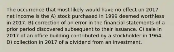 The occurrence that most likely would have no effect on 2017 net income is the A) stock purchased in 1999 deemed worthless in 2017. B) correction of an error in the financial statements of a prior period discovered subsequent to their issuance. C) sale in 2017 of an office building contributed by a stockholder in 1964. D) collection in 2017 of a dividend from an investment.