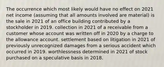 The occurrence which most likely would have no effect on 2021 net income (assuming that all amounts involved are material) is the sale in 2021 of an office building contributed by a stockholder in 2019. collection in 2021 of a receivable from a customer whose account was written off in 2020 by a charge to the allowance account. settlement based on litigation in 2021 of previously unrecognized damages from a serious accident which occurred in 2019. worthlessness determined in 2021 of stock purchased on a speculative basis in 2018.