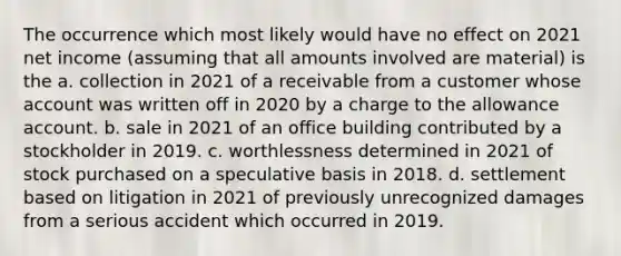 The occurrence which most likely would have no effect on 2021 net income (assuming that all amounts involved are material) is the a. collection in 2021 of a receivable from a customer whose account was written off in 2020 by a charge to the allowance account. b. sale in 2021 of an office building contributed by a stockholder in 2019. c. worthlessness determined in 2021 of stock purchased on a speculative basis in 2018. d. settlement based on litigation in 2021 of previously unrecognized damages from a serious accident which occurred in 2019.