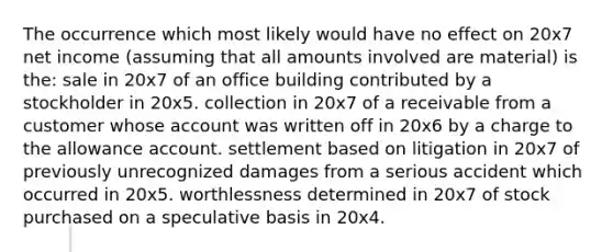 The occurrence which most likely would have no effect on 20x7 net income (assuming that all amounts involved are material) is the: sale in 20x7 of an office building contributed by a stockholder in 20x5. collection in 20x7 of a receivable from a customer whose account was written off in 20x6 by a charge to the allowance account. settlement based on litigation in 20x7 of previously unrecognized damages from a serious accident which occurred in 20x5. worthlessness determined in 20x7 of stock purchased on a speculative basis in 20x4.