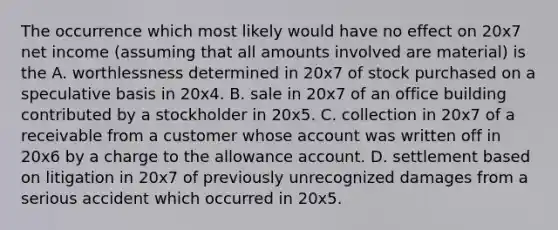 The occurrence which most likely would have no effect on 20x7 net income (assuming that all amounts involved are material) is the A. worthlessness determined in 20x7 of stock purchased on a speculative basis in 20x4. B. sale in 20x7 of an office building contributed by a stockholder in 20x5. C. collection in 20x7 of a receivable from a customer whose account was written off in 20x6 by a charge to the allowance account. D. settlement based on litigation in 20x7 of previously unrecognized damages from a serious accident which occurred in 20x5.