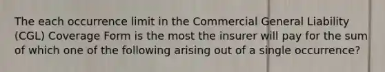 The each occurrence limit in the Commercial General Liability (CGL) Coverage Form is the most the insurer will pay for the sum of which one of the following arising out of a single occurrence?