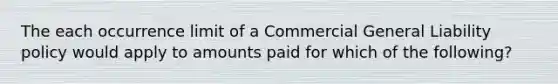 The each occurrence limit of a Commercial General Liability policy would apply to amounts paid for which of the following?