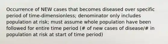 Occurrence of NEW cases that becomes diseased over specific period of time-dimensionless; denominator only includes population at risk; must assume whole population have been followed for entire time period (# of new cases of disease/# in population at risk at start of time period)