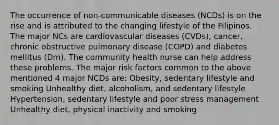 The occurrence of non-communicable diseases (NCDs) is on the rise and is attributed to the changing lifestyle of the Filipinos. The major NCs are cardiovascular diseases (CVDs), cancer, chronic obstructive pulmonary disease (COPD) and diabetes mellitus (Dm). The community health nurse can help address these problems. The major risk factors common to the above mentioned 4 major NCDs are: Obesity, sedentary lifestyle and smoking Unhealthy diet, alcoholism, and sedentary lifestyle Hypertension, sedentary lifestyle and poor stress management Unhealthy diet, physical inactivity and smoking