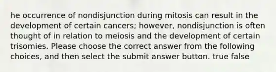 he occurrence of nondisjunction during mitosis can result in the development of certain cancers; however, nondisjunction is often thought of in relation to meiosis and the development of certain trisomies. Please choose the correct answer from the following choices, and then select the submit answer button. true false