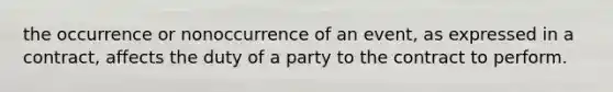 the occurrence or nonoccurrence of an event, as expressed in a contract, affects the duty of a party to the contract to perform.