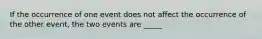 If the occurrence of one event does not affect the occurrence of the other event, the two events are _____