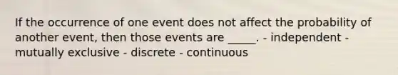 If the occurrence of one event does not affect the probability of another event, then those events are _____. - independent - mutually exclusive - discrete - continuous