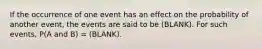 If the occurrence of one event has an effect on the probability of another event, the events are said to be (BLANK). For such events, P(A and B) = (BLANK).