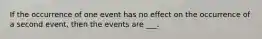 If the occurrence of one event has no effect on the occurrence of a second event, then the events are ___.