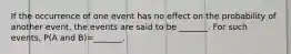 If the occurrence of one event has no effect on the probability of another​ event, the events are said to be​ _______. For such​ events, P(A and ​B)=​_______.