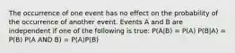 The occurrence of one event has no effect on the probability of the occurrence of another event. Events A and B are independent if one of the following is true: P(A|B) = P(A) P(B|A) = P(B) P(A AND B) = P(A)P(B)