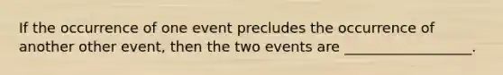 If the occurrence of one event precludes the occurrence of another other event, then the two events are __________________.