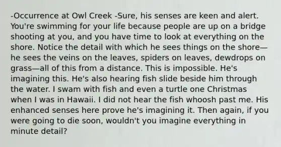 -Occurrence at Owl Creek -Sure, his senses are keen and alert. You're swimming for your life because people are up on a bridge shooting at you, and you have time to look at everything on the shore. Notice the detail with which he sees things on the shore—he sees the veins on the leaves, spiders on leaves, dewdrops on grass—all of this from a distance. This is impossible. He's imagining this. He's also hearing fish slide beside him through the water. I swam with fish and even a turtle one Christmas when I was in Hawaii. I did not hear the fish whoosh past me. His enhanced senses here prove he's imagining it. Then again, if you were going to die soon, wouldn't you imagine everything in minute detail?