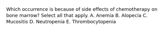 Which occurrence is because of side effects of chemotherapy on bone marrow? Select all that apply. A. Anemia B. Alopecia C. Mucositis D. Neutropenia E. Thrombocytopenia