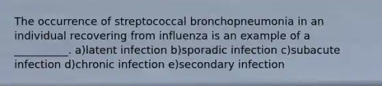 The occurrence of streptococcal bronchopneumonia in an individual recovering from influenza is an example of a __________. a)latent infection b)sporadic infection c)subacute infection d)chronic infection e)secondary infection