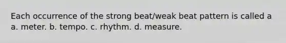 Each occurrence of the strong beat/weak beat pattern is called a a. meter. b. tempo. c. rhythm. d. measure.