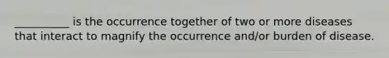 __________ is the occurrence together of two or more diseases that interact to magnify the occurrence and/or burden of disease.