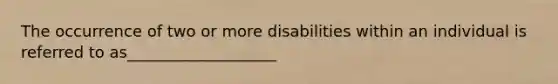 The occurrence of two or more disabilities within an individual is referred to as___________________